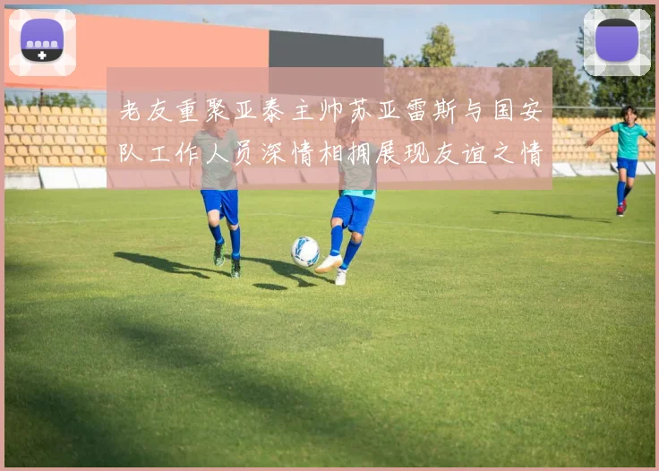 老友重聚亚泰主帅苏亚雷斯与国安队工作人员深情相拥展现友谊之情
