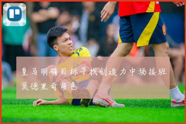 皇马明确目标寻找创造力中场接班莫德里奇角色