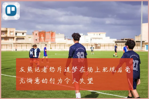 灰熊记者怒斥追梦在场上犯规后毫无悔意的行为令人失望