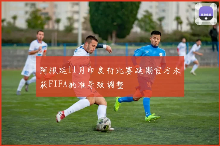 阿根廷11月印度行比赛延期官方未获FIFA批准导致调整