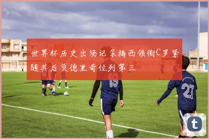 世界杯历史出场记录梅西领衔C罗紧随其后莫德里奇位列第三