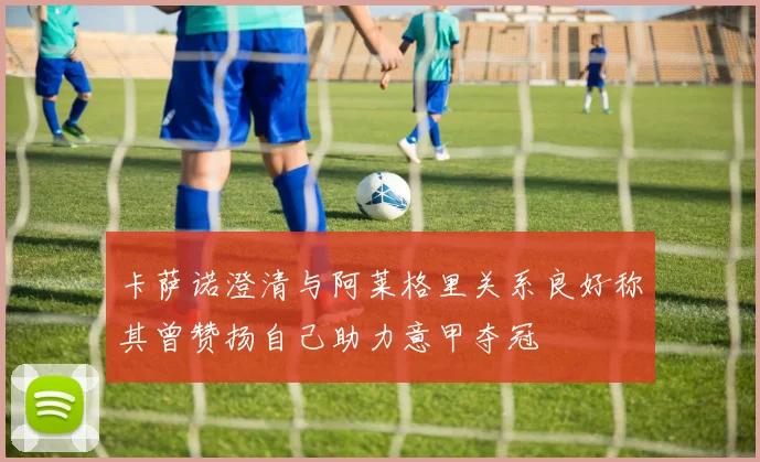 卡萨诺澄清与阿莱格里关系良好称其曾赞扬自己助力意甲夺冠