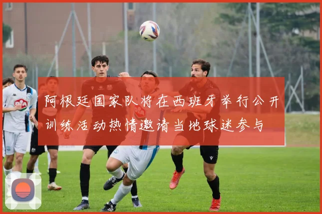 阿根廷国家队将在西班牙举行公开训练活动热情邀请当地球迷参与