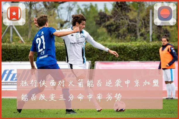 独行侠面对火箭能否逆袭申京加盟能否改变三分命中率劣势