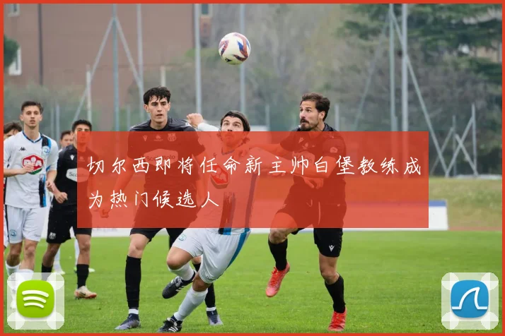 切尔西即将任命新主帅白堡教练成为热门候选人