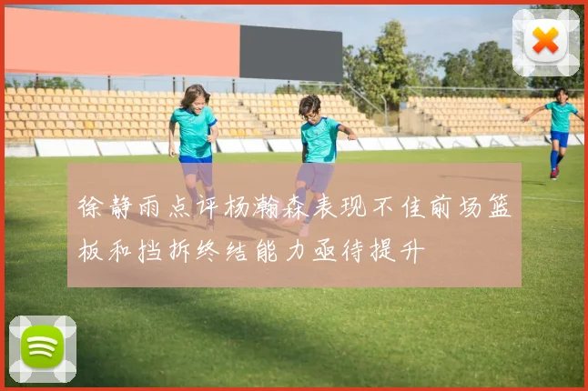 徐静雨点评杨瀚森表现不佳前场篮板和挡拆终结能力亟待提升