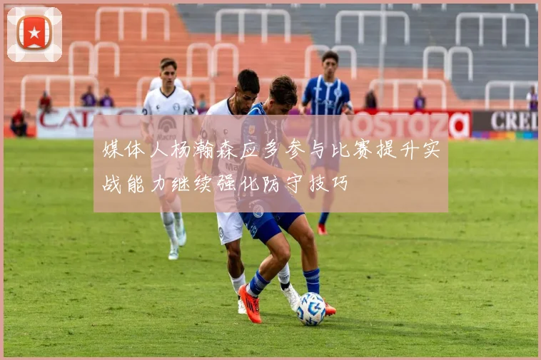 媒体人杨瀚森应多参与比赛提升实战能力继续强化防守技巧